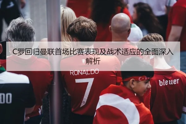 C罗回归曼联首场比赛表现及战术适应的全面深入解析