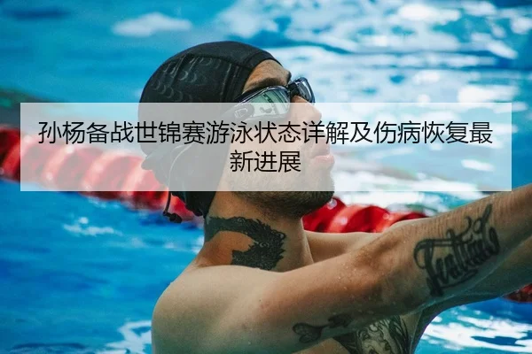 孙杨备战世锦赛游泳状态详解及伤病恢复最新进展